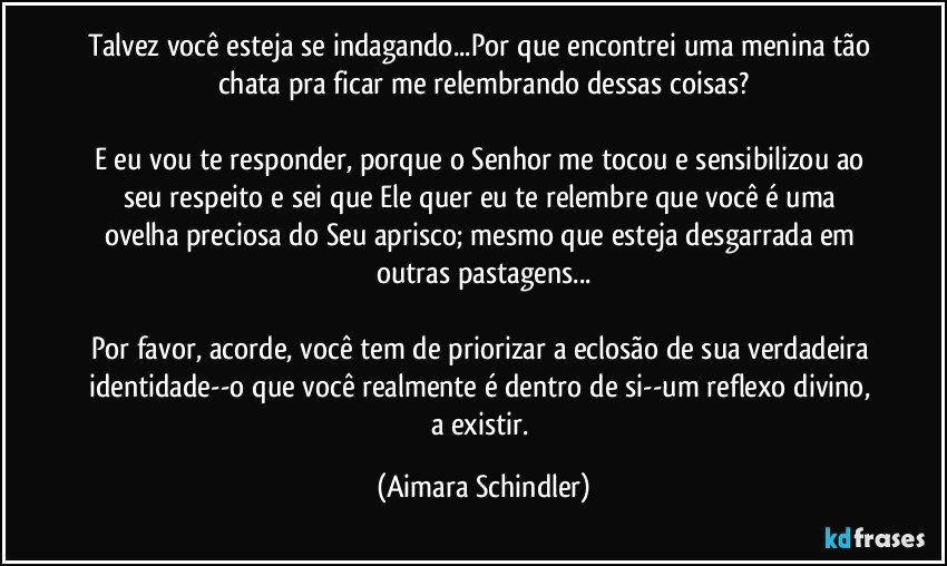 Talvez você esteja se indagando...Por que encontrei uma menina tão chata pra ficar me relembrando dessas coisas?

E eu vou te responder,  porque o Senhor me tocou e sensibilizou ao seu respeito  e sei que Ele quer eu te relembre que você é uma ovelha preciosa do Seu aprisco; mesmo que esteja desgarrada em outras pastagens...

Por favor, acorde, você tem de priorizar a eclosão de sua verdadeira identidade--o que você realmente é dentro de si--um reflexo divino, a existir. (Aimara Schindler)