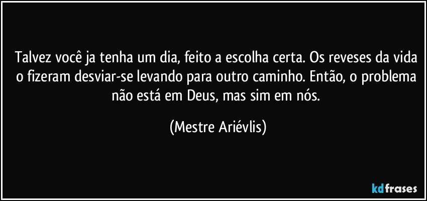 Talvez você ja tenha um dia, feito a escolha certa. Os reveses da vida o fizeram desviar-se levando para outro caminho. Então, o problema não está em Deus, mas sim em nós. (Mestre Ariévlis)