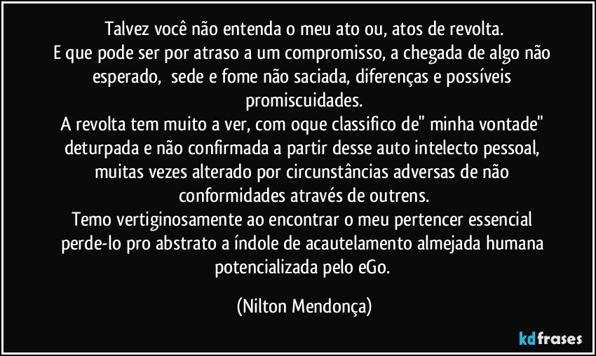 Talvez você não entenda o meu ato ou, atos de revolta.
E que pode ser por atraso a um compromisso, a chegada de algo não esperado, ⁠sede e fome não saciada, diferenças e possíveis promiscuidades.
A revolta tem muito a ver, com oque classifico de" minha vontade" deturpada e não confirmada a partir desse auto intelecto pessoal, muitas vezes alterado por circunstâncias adversas de não conformidades através de outrens.
Temo vertiginosamente ao encontrar o meu pertencer essencial perde-lo pro abstrato a índole de acautelamento almejada humana potencializada pelo eGo. (Nilton Mendonça)