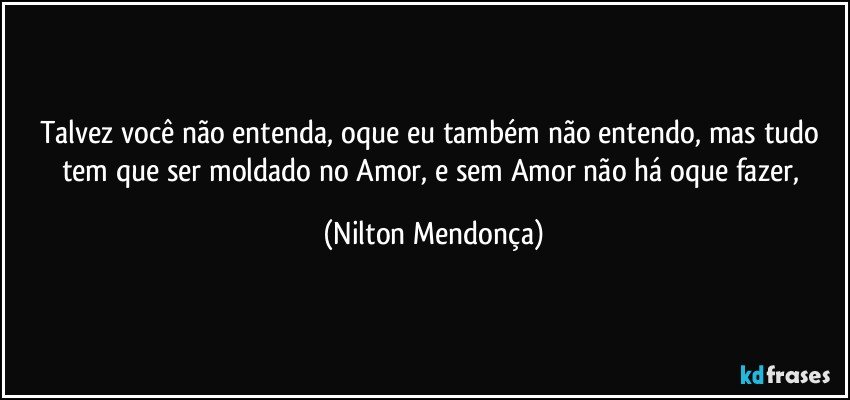 Talvez você não entenda, oque eu também não entendo, mas tudo tem que ser moldado no Amor, e sem Amor não há oque fazer, (Nilton Mendonça)