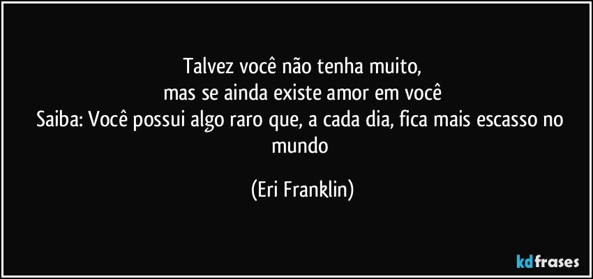 Talvez você não tenha muito,
mas se ainda existe amor em você
Saiba: Você possui algo raro que, a cada dia, fica mais escasso no mundo (Eri Franklin)
