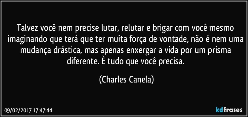 Talvez você nem precise lutar, relutar e brigar com você mesmo imaginando que terá que ter muita força de vontade, não é nem uma mudança drástica, mas apenas enxergar a vida por um prisma diferente. È tudo que você precisa. (Charles Canela)