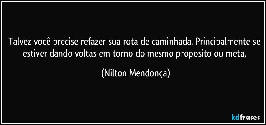 Talvez você precise refazer sua rota de caminhada. Principalmente se estiver dando voltas em torno do mesmo proposito ou meta, (Nilton Mendonça)