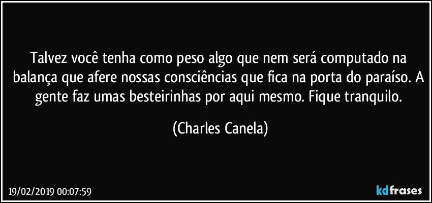 Talvez você tenha como peso algo que nem será computado na balança que afere nossas consciências que fica na porta do paraíso. A gente faz umas besteirinhas por aqui mesmo. Fique tranquilo. (Charles Canela)