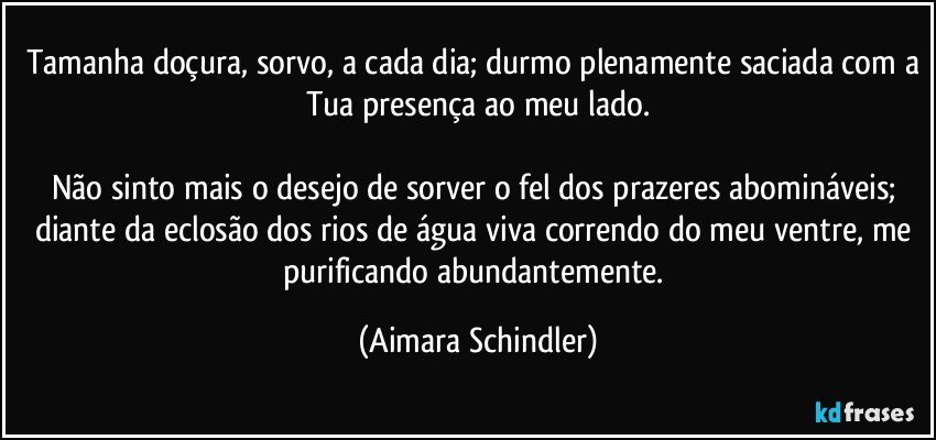 Tamanha doçura, sorvo, a cada dia; durmo plenamente saciada com a Tua presença ao meu lado.

Não sinto mais o desejo de sorver o fel dos prazeres abomináveis; diante da eclosão dos rios de água viva correndo do meu ventre, me purificando abundantemente. (Aimara Schindler)