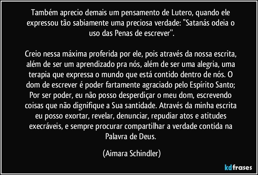 Também aprecio demais um pensamento de Lutero, quando ele expressou tão sabiamente uma preciosa verdade: ''Satanás odeia o uso das Penas de escrever''.

Creio nessa máxima proferida por ele, pois através da nossa escrita, além de ser um aprendizado pra nós, além de ser uma alegria, uma terapia que expressa o mundo que está contido dentro de nós. O dom de escrever é poder fartamente agraciado pelo Espírito Santo;  Por ser poder, eu não posso desperdiçar o meu dom, escrevendo coisas que não dignifique a Sua santidade. Através da minha escrita eu posso exortar, revelar, denunciar, repudiar atos e atitudes execráveis, e sempre procurar compartilhar a verdade contida na Palavra de Deus. (Aimara Schindler)