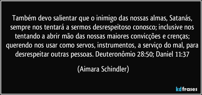 Também devo salientar que o inimigo das nossas almas, Satanás, sempre nos tentará a sermos desrespeitoso conosco; inclusive nos tentando a abrir mão das nossas maiores convicções e crenças; querendo nos usar como servos, instrumentos, a serviço do mal, para desrespeitar outras pessoas. Deuteronômio 28:50; Daniel 11:37 (Aimara Schindler)