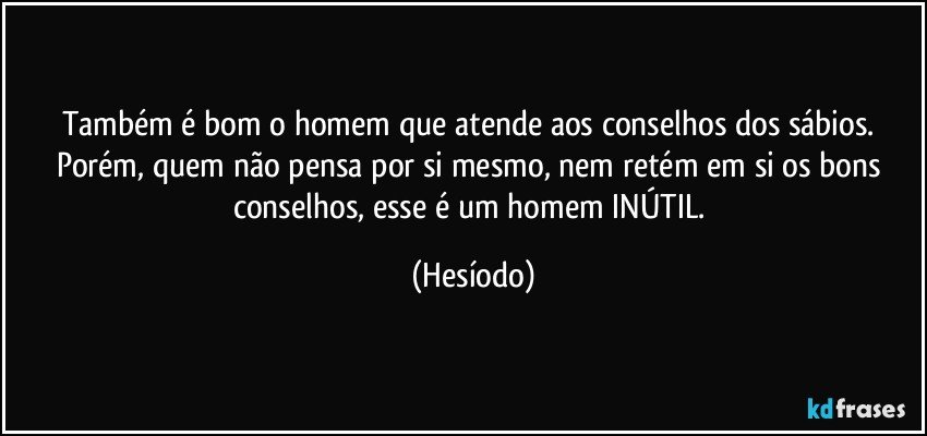 Também é bom o homem que atende aos conselhos dos sábios. Porém, quem não pensa por si mesmo, nem retém em si os bons conselhos, esse é um homem INÚTIL. (Hesíodo)