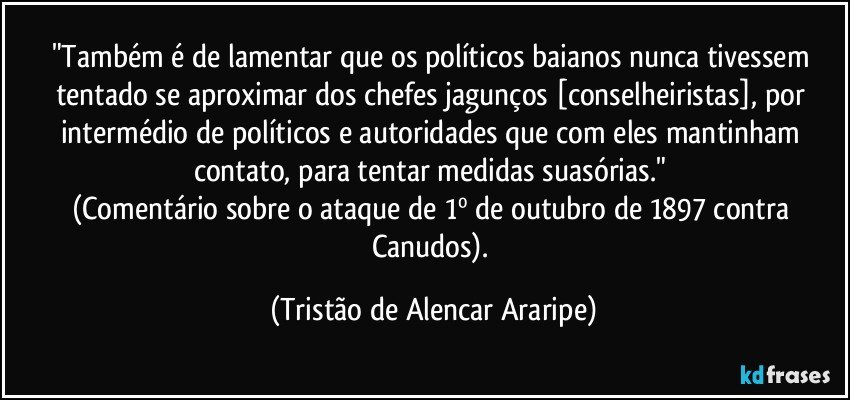 "Também é de lamentar que os políticos baianos nunca tivessem tentado se aproximar dos chefes jagunços [conselheiristas], por intermédio de políticos e autoridades que com eles mantinham contato, para tentar medidas suasórias." 
(Comentário sobre o ataque de 1º de outubro de 1897 contra Canudos). (Tristão de Alencar Araripe)