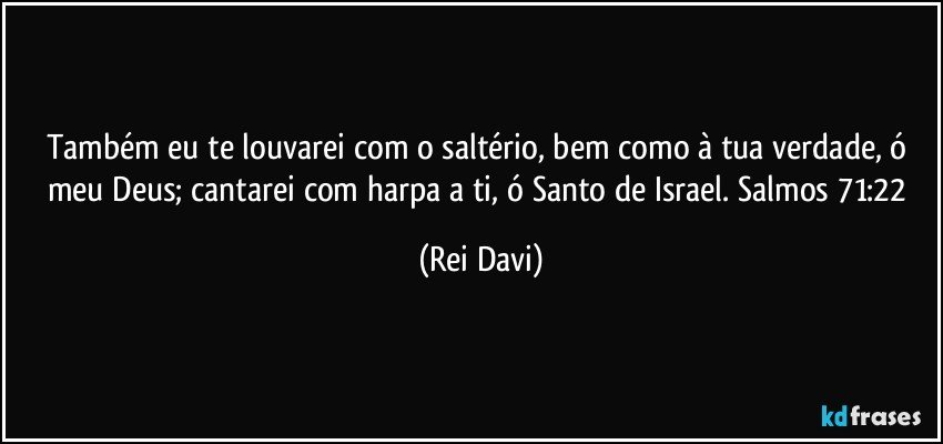 Também eu te louvarei com o saltério, bem como à tua verdade, ó meu Deus; cantarei com harpa a ti, ó Santo de Israel. Salmos 71:22 (Rei Davi)