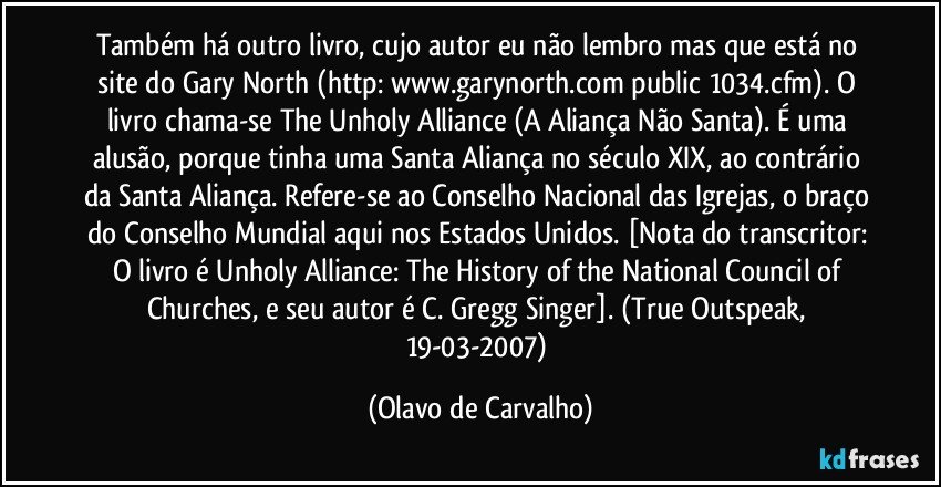 Também há outro livro, cujo autor eu não lembro mas que está no site do Gary North (http://www.garynorth.com/public/1034.cfm). O livro chama-se The Unholy Alliance (A Aliança Não Santa). É uma alusão, porque tinha uma Santa Aliança no século XIX, ao contrário da Santa Aliança. Refere-se ao Conselho Nacional das Igrejas, o braço do Conselho Mundial aqui nos Estados Unidos. [Nota do transcritor: O livro é Unholy Alliance: The History of the National Council of Churches, e seu autor é C. Gregg Singer]. (True Outspeak, 19-03-2007) (Olavo de Carvalho)