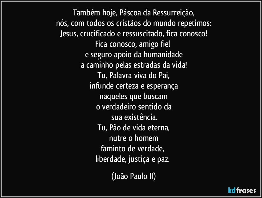 Também hoje, Páscoa da Ressurreição,
nós, com todos os cristãos do mundo repetimos:
Jesus, crucificado e ressuscitado, fica conosco!
Fica conosco, amigo fiel 
e seguro apoio da humanidade
a caminho pelas estradas da vida!
Tu, Palavra viva do Pai,
infunde certeza e esperança
naqueles que buscam
o verdadeiro sentido da
 sua existência.
Tu, Pão de vida eterna,
nutre o homem
faminto de verdade, 
liberdade, justiça e paz. (João Paulo II)