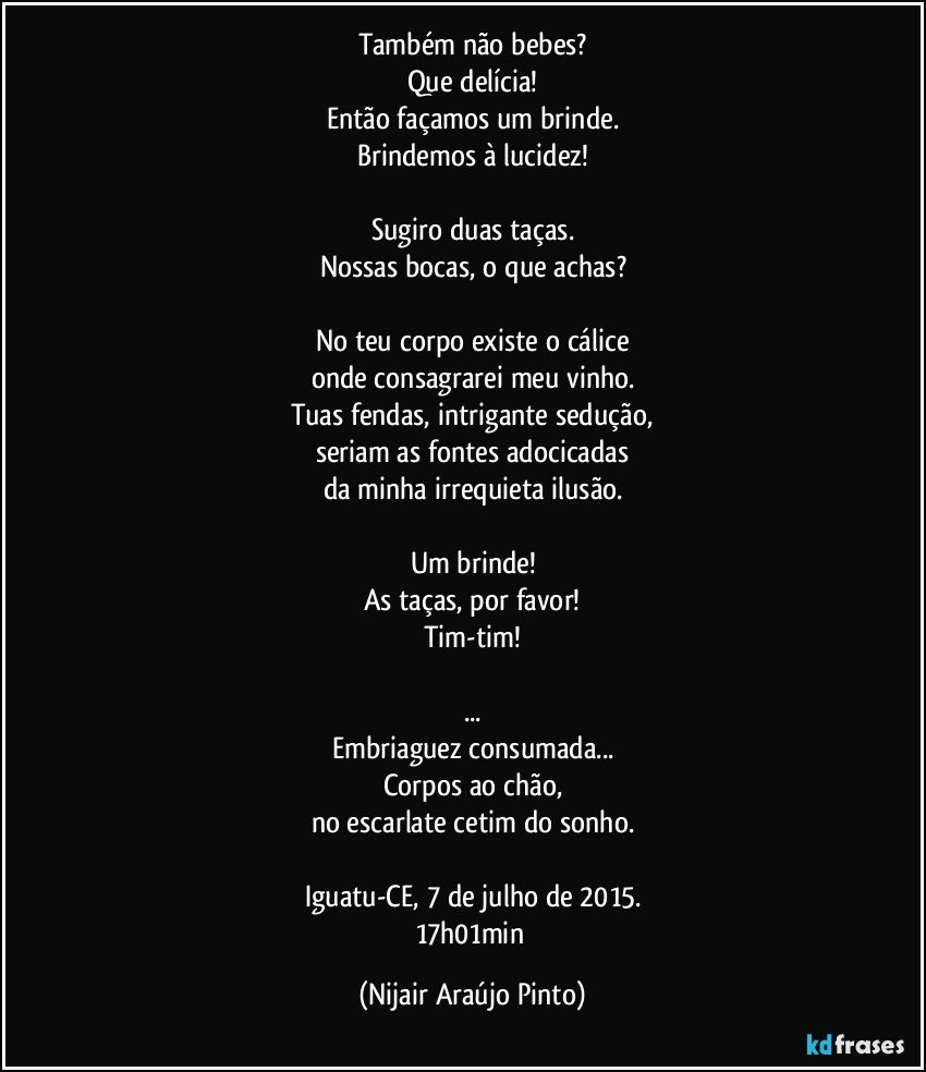 Também não bebes?
Que delícia!
Então façamos um brinde.
Brindemos à lucidez!

Sugiro duas taças.
Nossas bocas, o que achas?

No teu corpo existe o cálice
onde consagrarei meu vinho.
Tuas fendas, intrigante sedução,
seriam as fontes adocicadas
da minha irrequieta ilusão.

Um brinde!
As taças, por favor!
Tim-tim!

...
Embriaguez consumada...
Corpos ao chão,
no escarlate cetim do sonho.

Iguatu-CE, 7 de julho de 2015.
17h01min (Nijair Araújo Pinto)