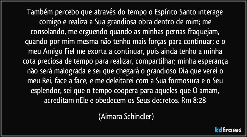 Também percebo que através do tempo o Espírito Santo interage comigo e realiza a Sua grandiosa obra dentro de mim; me consolando, me erguendo quando as minhas pernas fraquejam, quando por mim mesma não tenho mais forças para continuar; e o meu Amigo Fiel me exorta a continuar, pois ainda tenho a minha cota preciosa de tempo para realizar, compartilhar; minha esperança não será malograda e sei que chegará o grandioso Dia que verei o meu Rei, face a face, e me deleitarei com a Sua formosura e o Seu esplendor; sei que o tempo coopera para aqueles que O amam, acreditam nEle e obedecem os Seus decretos. Rm 8:28 (Aimara Schindler)