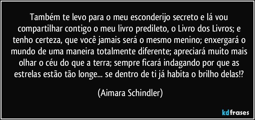 Também te levo para o  meu esconderijo secreto e lá vou compartilhar contigo o meu livro predileto, o  Livro dos Livros; e tenho certeza, que você jamais será o mesmo menino; enxergará o mundo de uma maneira totalmente diferente; apreciará muito mais olhar o céu do que  a terra; sempre ficará indagando por que as estrelas estão tão longe... se dentro de ti já habita o brilho delas!? (Aimara Schindler)