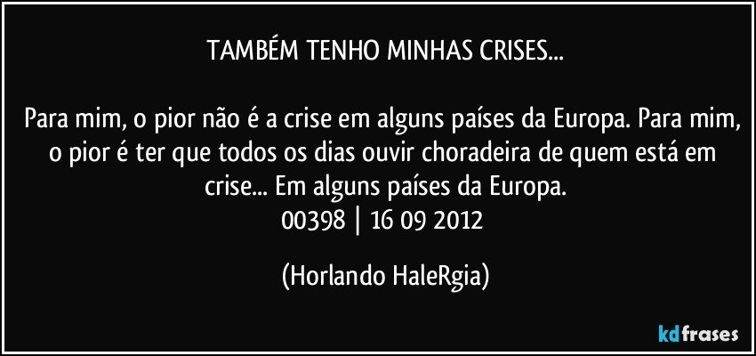 TAMBÉM TENHO MINHAS CRISES...

Para mim, o pior não é a crise em alguns países da Europa. Para mim, o pior é ter que todos os dias ouvir choradeira de quem está em crise... Em alguns países da Europa.
00398 | 16/09/2012 (Horlando HaleRgia)