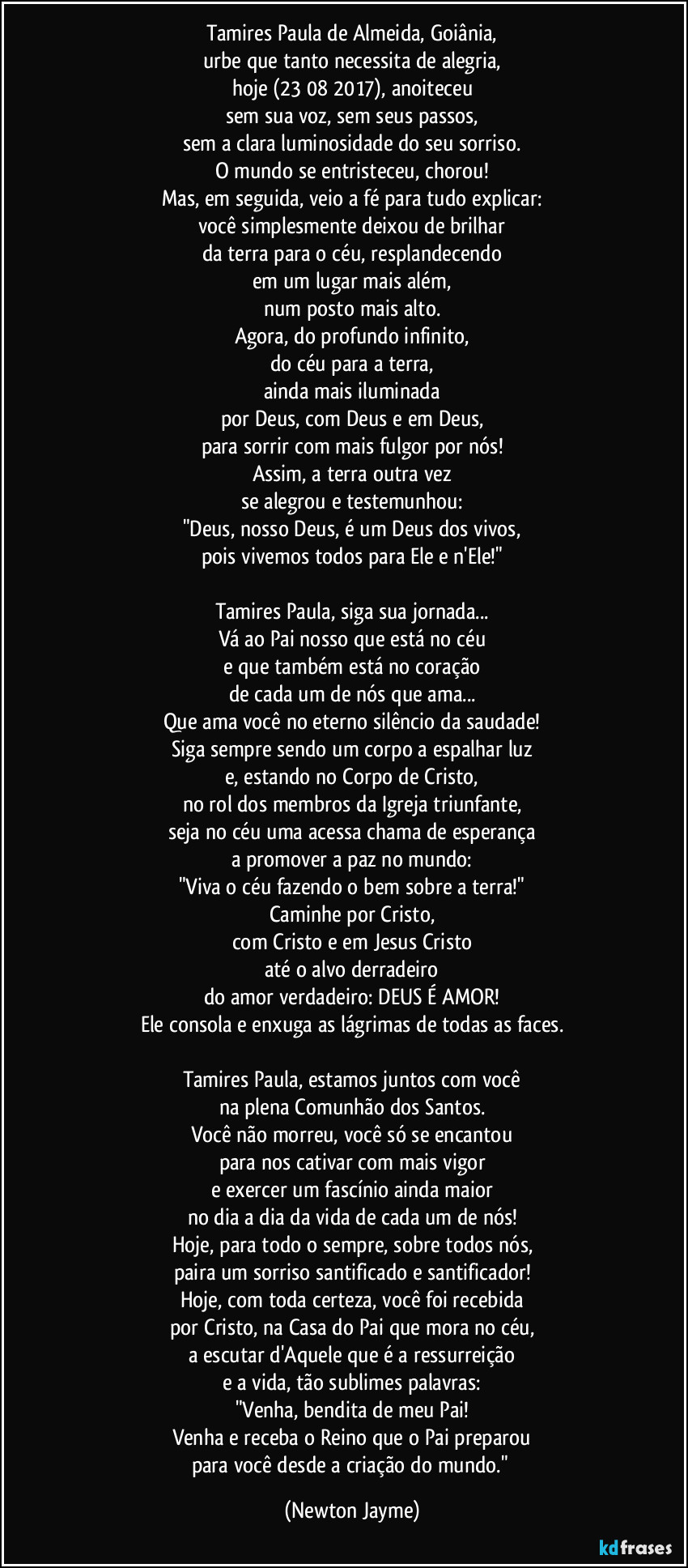 Tamires Paula de Almeida, Goiânia,
urbe que tanto necessita de alegria,
hoje (23/08/2017), anoiteceu
sem sua voz, sem seus passos,
sem a clara luminosidade do seu sorriso.
O mundo se entristeceu, chorou!
Mas, em seguida, veio a fé para tudo explicar:
você simplesmente deixou de brilhar
da terra para o céu, resplandecendo
em um lugar mais além,
num posto mais alto.
Agora, do profundo infinito,
do céu para a terra,
ainda mais iluminada
por Deus, com Deus e em Deus,
para sorrir com mais fulgor por nós!
Assim, a terra outra vez
se alegrou e testemunhou:
"Deus, nosso Deus, é um Deus dos vivos,
pois vivemos todos para Ele e n'Ele!"

Tamires Paula, siga sua jornada...
Vá ao Pai nosso que está no céu
e que também está no coração
de cada um de nós que ama...
Que ama você no eterno silêncio da saudade!
Siga sempre sendo um corpo a espalhar luz
e, estando no Corpo de Cristo,
no rol dos membros da Igreja triunfante,
seja no céu uma acessa chama de esperança
a promover a paz no mundo:
"Viva o céu fazendo o bem sobre a terra!"
Caminhe por Cristo,
com Cristo e em Jesus Cristo
até o alvo derradeiro
do amor verdadeiro: DEUS É AMOR!
Ele consola e enxuga as lágrimas de todas as faces.

Tamires Paula, estamos juntos com você
na plena Comunhão dos Santos.
Você não morreu, você só se encantou
para nos cativar com mais vigor
e exercer um fascínio ainda maior
no dia a dia da vida de cada um de nós!
Hoje, para todo o sempre, sobre todos nós,
paira um sorriso santificado e santificador!
Hoje, com toda certeza, você foi recebida
por Cristo, na Casa do Pai que mora no céu,
a escutar d'Aquele que é a ressurreição
e a vida, tão sublimes palavras:
"Venha, bendita de meu Pai!
Venha e receba o Reino que o Pai preparou
para você desde a criação do mundo." (Newton Jayme)