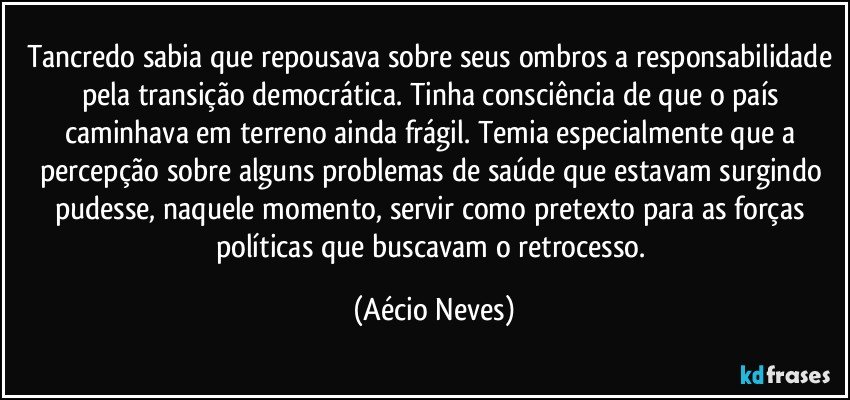 Tancredo sabia que repousava sobre seus ombros a responsabilidade pela transição democrática. Tinha consciência de que o país caminhava em terreno ainda frágil. Temia especialmente que a percepção sobre alguns problemas de saúde que estavam surgindo pudesse, naquele momento, servir como pretexto para as forças políticas que buscavam o retrocesso. (Aécio Neves)