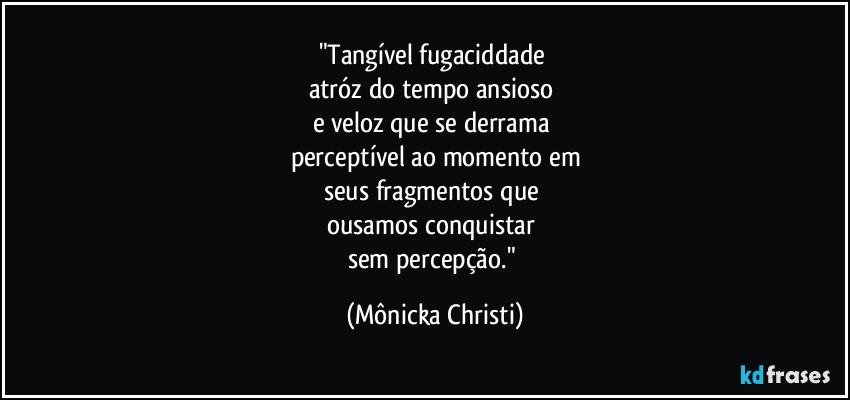 "Tangível fugaciddade 
atróz do tempo ansioso 
e veloz que se derrama 
perceptível ao momento em
seus fragmentos que 
ousamos conquistar 
sem percepção." (Mônicka Christi)