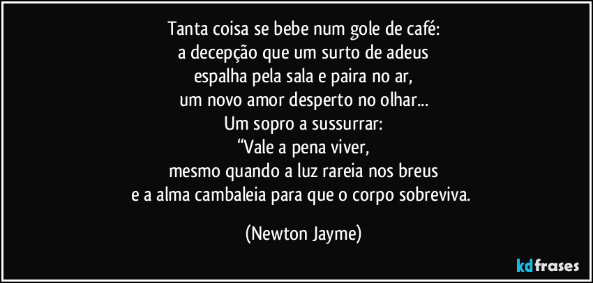 Tanta coisa se bebe num gole de café:
a decepção que um surto de adeus
espalha pela sala e paira no ar,
um novo amor desperto no olhar...
Um sopro a sussurrar:
“Vale a pena viver,
mesmo quando a luz rareia nos breus
e a alma cambaleia para que o corpo sobreviva. (Newton Jayme)