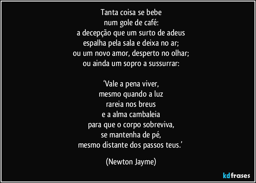 Tanta coisa se bebe
num gole de café:
a decepção que um surto de adeus
espalha pela sala e deixa no ar;
ou um novo amor, desperto no olhar;
ou ainda um sopro a sussurrar:

‘Vale a pena viver,
mesmo quando a luz
rareia nos breus
e a alma cambaleia
para que o corpo sobreviva,
se mantenha de pé,
mesmo distante dos passos teus.’ (Newton Jayme)