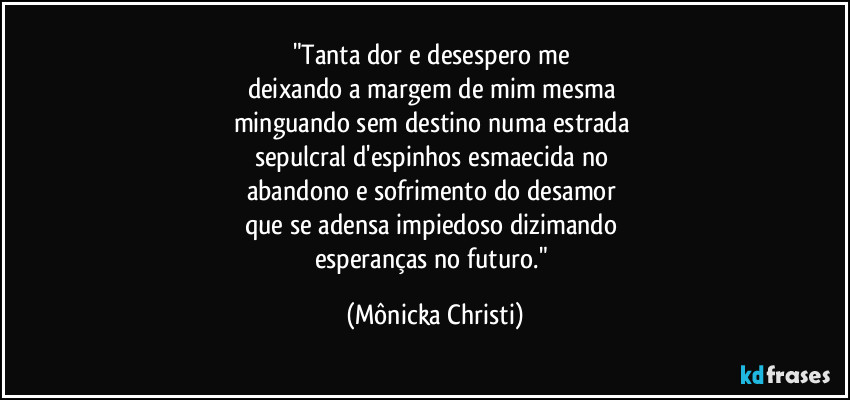 "Tanta dor e desespero me 
deixando a margem de mim mesma 
minguando sem destino numa estrada 
sepulcral d'espinhos esmaecida no 
abandono e sofrimento do desamor  
que se adensa impiedoso dizimando 
esperanças no futuro." (Mônicka Christi)