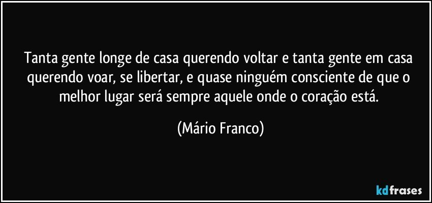 Tanta gente longe de casa querendo voltar e tanta gente em casa querendo voar, se libertar, e quase ninguém consciente de que o melhor lugar será sempre aquele onde o coração está. (Mário Franco)