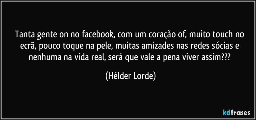 Tanta gente on no facebook, com um coração of, muito touch no ecrã, pouco toque na pele, muitas amizades nas redes sócias e nenhuma na vida real, será que vale a pena viver assim??? (Hélder Lorde)