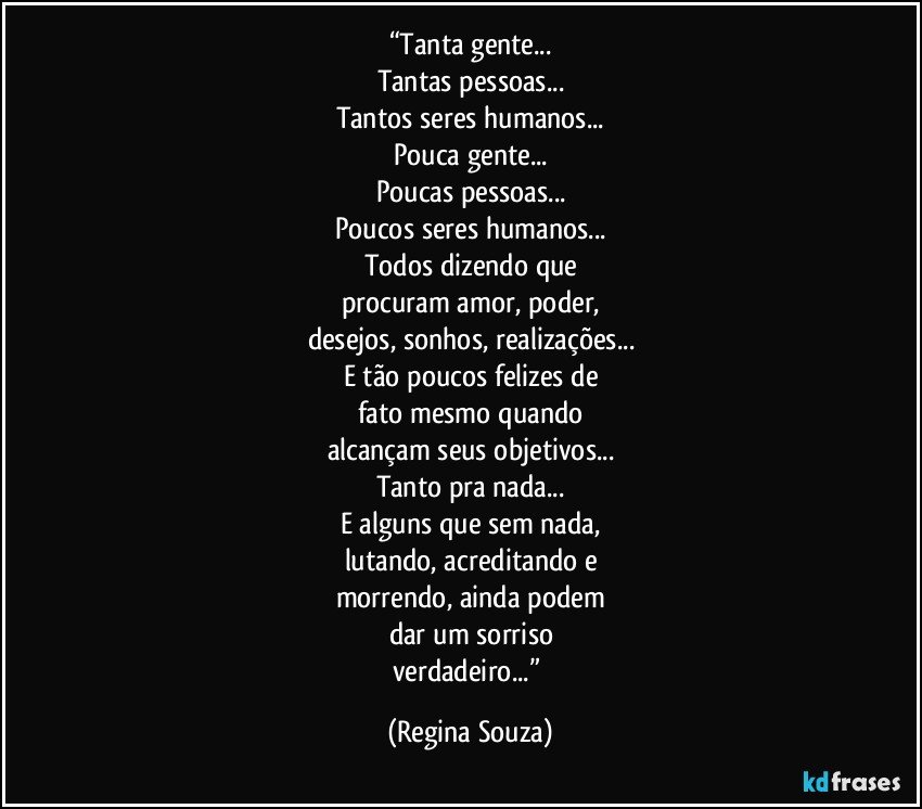 “Tanta gente...
Tantas pessoas...
Tantos seres humanos...
Pouca gente...
Poucas pessoas...
Poucos seres humanos...
Todos dizendo que
procuram amor, poder,
desejos, sonhos, realizações...
E tão poucos felizes de
fato mesmo quando
alcançam seus objetivos...
Tanto pra nada...
E alguns que sem nada,
lutando, acreditando e
morrendo, ainda podem
dar um sorriso
verdadeiro...” (Regina Souza)