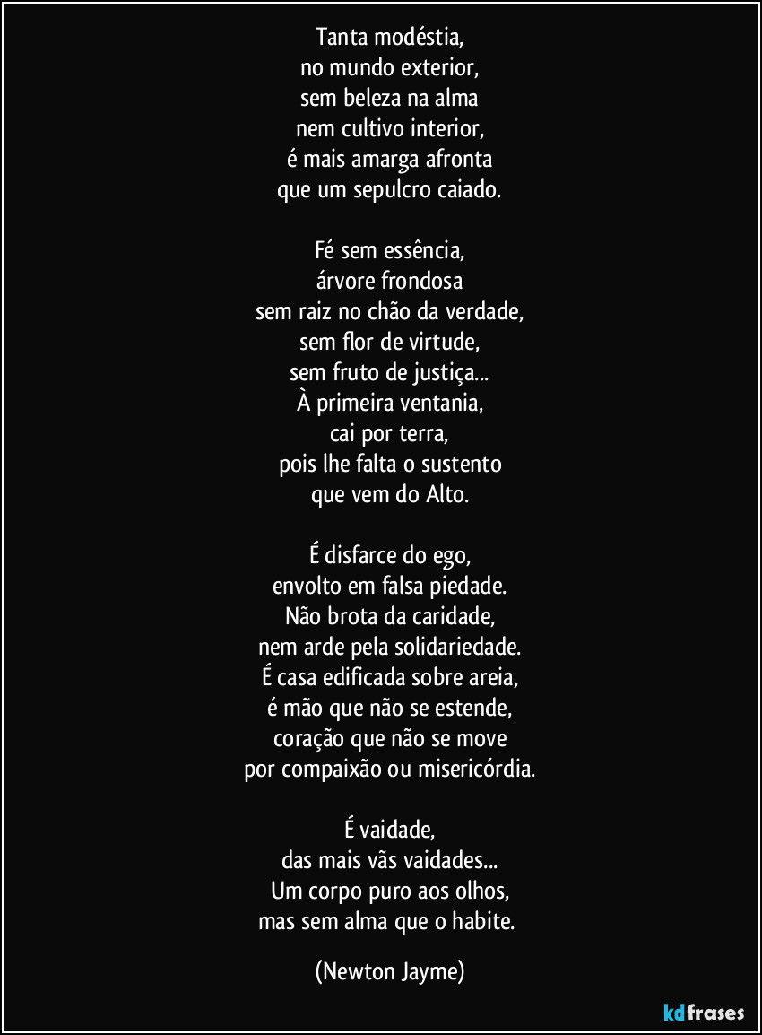 Tanta modéstia,
no mundo exterior,
sem beleza na alma
nem cultivo interior,
é mais amarga afronta
que um sepulcro caiado.
Fé sem essência,
árvore frondosa
sem raiz no chão da verdade,
sem flor de virtude,
sem fruto de justiça...
À primeira ventania,
cai por terra,
pois lhe falta o sustento
que vem do Alto.
É disfarce do ego,
envolto em falsa piedade.
Não brota da caridade,
nem arde pela solidariedade.
É casa edificada sobre areia,
é mão que não se estende,
coração que não se move
por compaixão ou misericórdia.
É vaidade,
das mais vãs vaidades...
Um corpo puro aos olhos,
mas sem alma que o habite. (Newton Jayme)