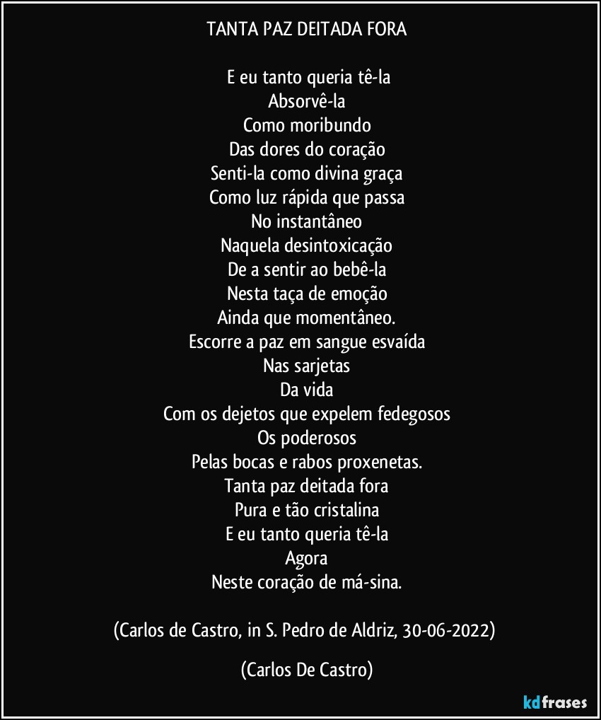 TANTA PAZ DEITADA FORA

⁠E eu tanto queria tê-la
Absorvê-la
Como moribundo
Das dores do coração
Senti-la como divina graça
Como luz rápida que passa
No instantâneo
Naquela desintoxicação
De a sentir ao bebê-la
Nesta taça de emoção
Ainda que momentâneo.
Escorre a paz em sangue esvaída
Nas sarjetas
Da vida
Com os dejetos que expelem fedegosos
Os poderosos
Pelas bocas e rabos proxenetas.
Tanta paz deitada fora
Pura e tão cristalina
E eu tanto queria tê-la
Agora
Neste coração de má-sina.

(Carlos de Castro, in S. Pedro de Aldriz, 30-06-2022) (Carlos De Castro)