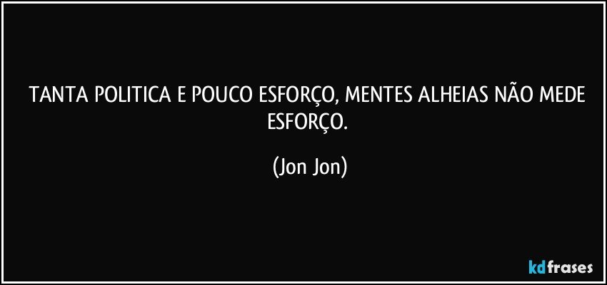 TANTA POLITICA E POUCO ESFORÇO, MENTES ALHEIAS NÃO MEDE ESFORÇO. (Jon Jon)