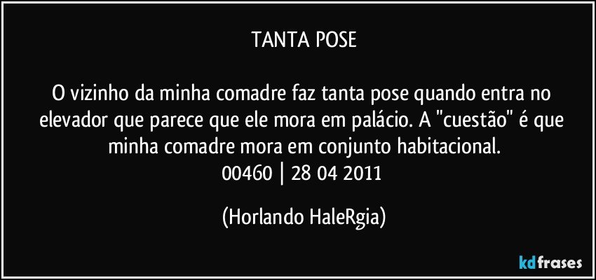 TANTA POSE

O vizinho da minha comadre faz tanta pose quando entra no elevador que parece que ele mora em palácio. A "cuestão" é que minha comadre mora em conjunto habitacional.
00460 | 28/04/2011 (Horlando HaleRgia)