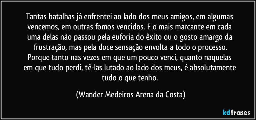 Tantas batalhas já enfrentei ao lado dos meus amigos, em algumas vencemos, em outras fomos vencidos. E o mais marcante em cada uma delas não passou pela euforia do êxito ou o gosto amargo da frustração, mas pela doce sensação envolta a todo o processo.
Porque tanto nas vezes em que um pouco venci, quanto naquelas em que tudo perdi, tê-las lutado ao lado dos meus, é absolutamente tudo o que tenho. (Wander Medeiros Arena da Costa)