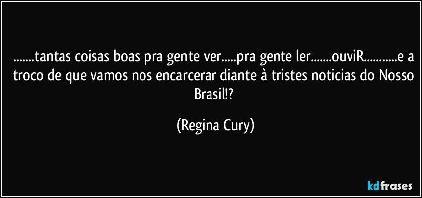 ...tantas coisas boas pra gente ver...pra gente ler...ouviR...e a troco de que vamos nos encarcerar diante à tristes noticias do Nosso Brasil!? (Regina Cury)