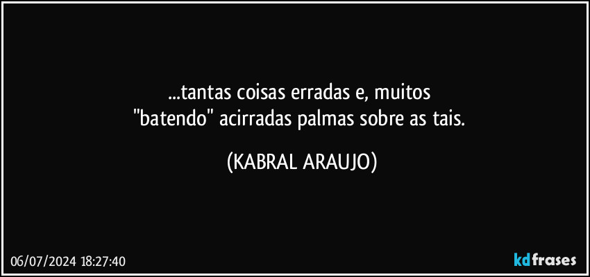 ...tantas coisas erradas e, muitos 
"batendo" acirradas palmas sobre as tais. (KABRAL ARAUJO)