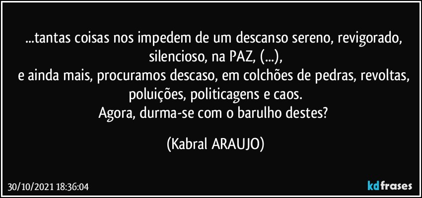 ...tantas coisas nos impedem de um descanso sereno, revigorado, silencioso, na PAZ, (...),
e ainda mais, procuramos descaso, em colchões de pedras, revoltas, poluições, politicagens e caos.
Agora, durma-se com o barulho destes? (KABRAL ARAUJO)