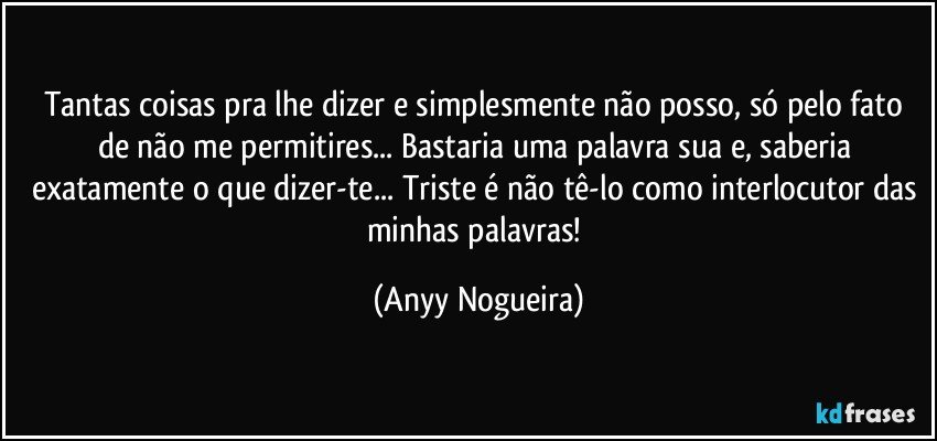 Tantas coisas pra lhe dizer e simplesmente não posso, só pelo fato de não me permitires... Bastaria uma palavra sua e, saberia exatamente o que dizer-te... Triste é não tê-lo como  interlocutor das minhas palavras! (Anyy Nogueira)