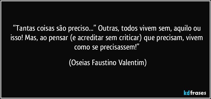 “Tantas coisas são preciso...” Outras, todos vivem sem, aquilo ou isso! Mas, ao pensar (e acreditar sem criticar) que precisam, vivem como se precisassem!” (Oseias Faustino Valentim)