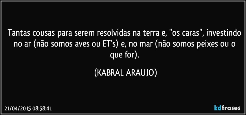 Tantas cousas para serem resolvidas na terra e, "os caras", investindo no ar (não somos aves ou ET's) e, no mar (não somos peixes ou o que for). (KABRAL ARAUJO)