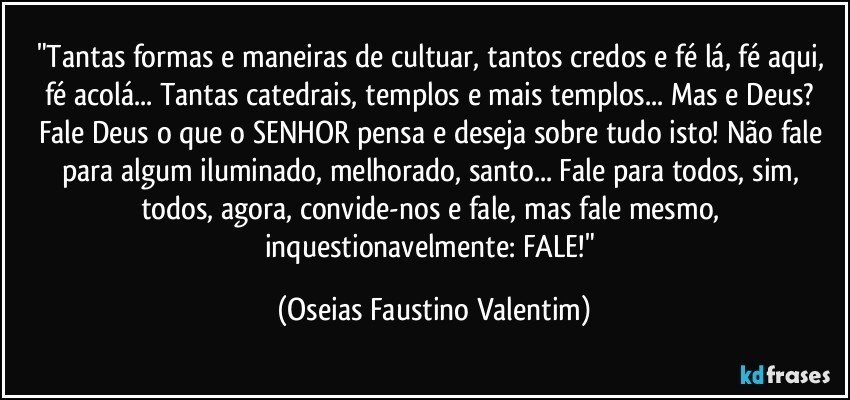 "Tantas formas e maneiras de cultuar, tantos credos e fé lá, fé aqui, fé acolá... Tantas catedrais, templos e mais templos... Mas e Deus? Fale Deus o que o SENHOR pensa e deseja sobre tudo isto! Não fale para algum iluminado, melhorado, santo... Fale para todos, sim, todos, agora, convide-nos e fale, mas fale mesmo, inquestionavelmente: FALE!" (Oseias Faustino Valentim)