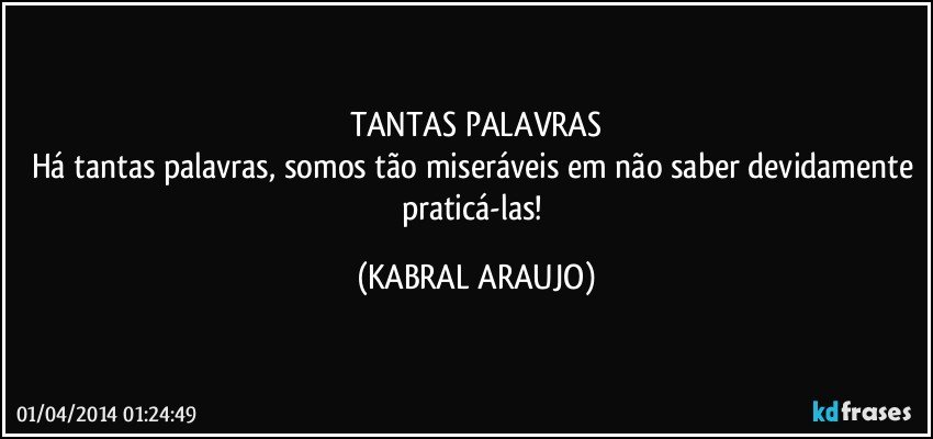 TANTAS PALAVRAS
Há tantas palavras, somos tão miseráveis em não saber devidamente praticá-las! (KABRAL ARAUJO)