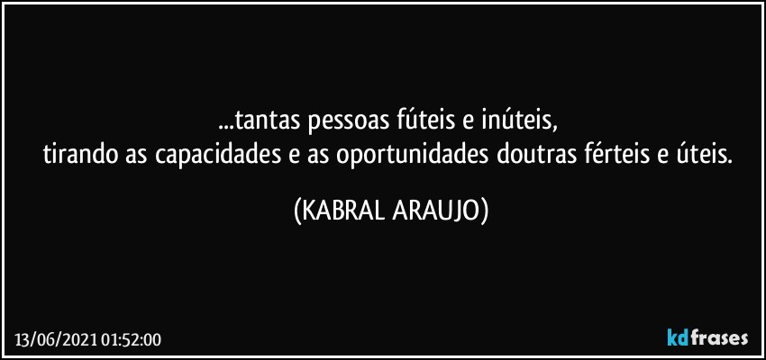 ...tantas pessoas fúteis e inúteis, 
tirando as capacidades e as oportunidades doutras férteis e úteis. (KABRAL ARAUJO)