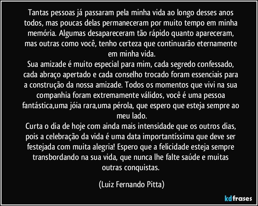 Tantas pessoas já passaram pela minha vida ao longo desses anos todos, mas poucas delas permaneceram por muito tempo em minha memória. Algumas desapareceram tão rápido quanto apareceram, mas outras como você, tenho certeza que continuarão eternamente em minha vida.
Sua amizade é muito especial para mim, cada segredo confessado, cada abraço apertado e cada conselho trocado foram essenciais para a construção da nossa amizade. Todos os momentos que vivi na sua companhia foram extremamente válidos, você é uma pessoa fantástica,uma jóia rara,uma pérola, que espero que esteja sempre ao meu lado.
Curta o dia de hoje com ainda mais intensidade que os outros dias, pois a celebração da vida é uma data importantíssima que deve ser festejada com muita alegria! Espero que a felicidade esteja sempre transbordando na sua vida, que nunca lhe falte saúde e muitas outras conquistas. (Luiz Fernando Pitta)