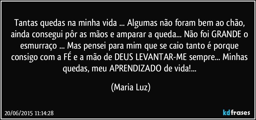 Tantas quedas na minha vida ... Algumas não foram bem ao chão, ainda consegui pôr as mãos e amparar a queda... Não foi GRANDE o esmurraço ... Mas pensei para mim que se caio tanto é porque consigo com a FÉ e a mão de DEUS LEVANTAR-ME sempre... Minhas quedas, meu APRENDIZADO de vida!... (Maria Luz)