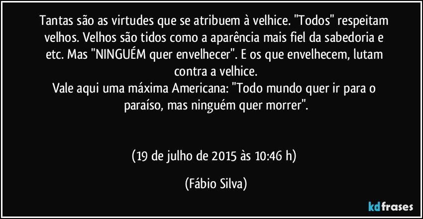 Tantas são as virtudes que se atribuem à velhice. "Todos" respeitam velhos. Velhos são tidos como a aparência mais fiel da sabedoria e etc. Mas "NINGUÉM quer envelhecer". E os que envelhecem, lutam contra a velhice.
Vale aqui uma máxima Americana: "Todo mundo quer ir para o paraíso, mas ninguém quer morrer".


(19 de julho de 2015 às 10:46 h) (Fábio Silva)