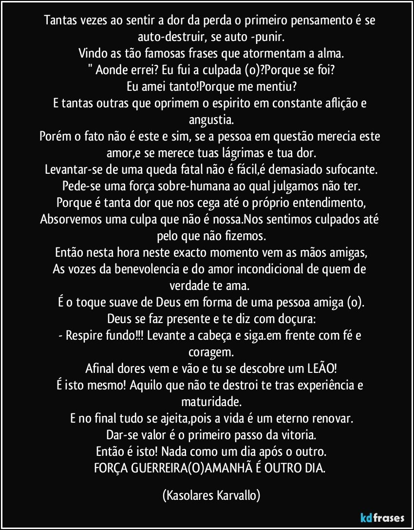 Tantas vezes ao sentir a dor da perda o primeiro pensamento é se auto-destruir, se auto -punir.
Vindo as tão famosas frases que atormentam a alma.
" Aonde errei? Eu fui a culpada (o)?Porque se foi?
Eu amei tanto!Porque me mentiu?
E tantas outras que oprimem o espirito em constante aflição e angustia.
Porém o fato não é este e sim, se a pessoa em questão merecia este amor,e se merece tuas lágrimas e tua dor.
Levantar-se de uma queda fatal não é fácil,é demasiado sufocante.
Pede-se uma força sobre-humana ao qual julgamos não ter.
Porque é tanta dor que nos cega até o próprio entendimento,
Absorvemos uma culpa que não é nossa.Nos sentimos culpados até pelo que não fizemos.
Então nesta hora neste exacto momento vem as mãos amigas,
As vozes da benevolencia e do amor incondicional de quem de verdade te ama. 
É o toque suave de Deus em forma de uma pessoa amiga (o).
Deus se faz presente e te diz com doçura:
- Respire fundo!!! Levante a cabeça e siga.em frente com fé e coragem.
Afinal dores vem e vão e tu se descobre um LEÃO!
É isto mesmo! Aquilo que não te destroi te tras experiência e maturidade.
E no final tudo se ajeita,pois a vida é um eterno renovar.
Dar-se valor é o primeiro passo da vitoria.
Então é isto! Nada como um dia após o outro.
FORÇA GUERREIRA(O)AMANHÃ É OUTRO DIA. (Kasolares Karvallo)