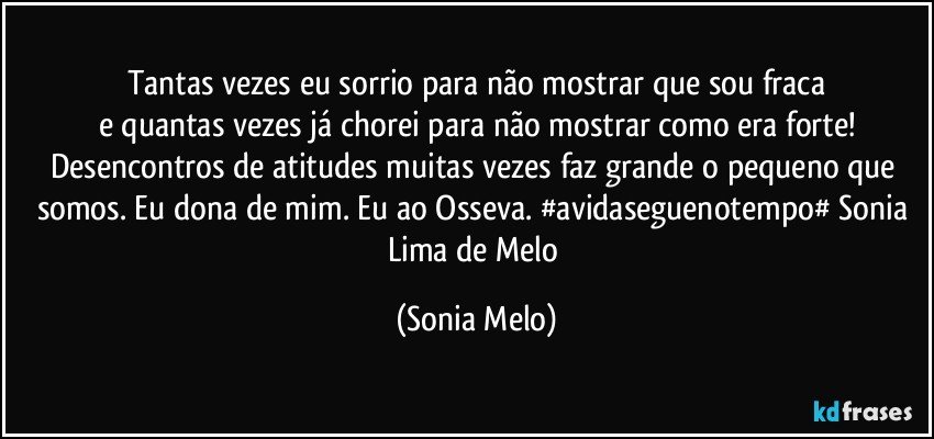 Tantas  vezes  eu sorrio  para não mostrar  que sou fraca
e quantas  vezes já  chorei  para não mostrar como era forte!
Desencontros de atitudes muitas  vezes  faz grande o pequeno  que somos.  Eu dona de mim.  Eu ao Osseva. #avidaseguenotempo# Sonia Lima de Melo (Sonia Melo)