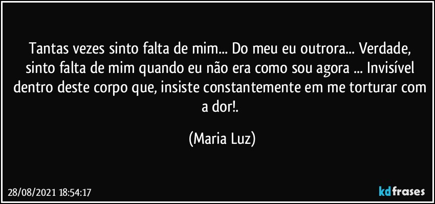 Tantas vezes sinto falta de mim... Do meu eu outrora... Verdade, sinto falta de mim quando eu não era como sou agora ...  Invisível dentro deste corpo que, insiste constantemente em me torturar com a dor!. (Maria Luz)