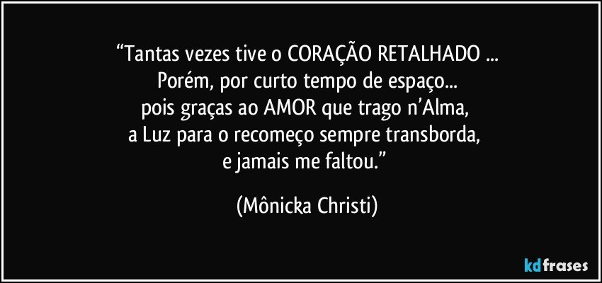 “Tantas vezes tive o CORAÇÃO RETALHADO ...
Porém, por curto tempo de espaço...
pois graças ao AMOR que trago n’Alma, 
a Luz para o recomeço sempre transborda, 
e jamais me faltou.” (Mônicka Christi)